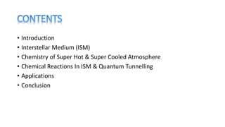 • Introduction
• Interstellar Medium (ISM)
• Chemistry of Super Hot & Super Cooled Atmosphere
• Chemical Reactions In ISM & Quantum Tunnelling
• Applications
• Conclusion
 