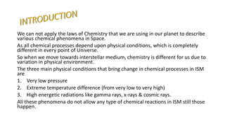 We can not apply the laws of Chemistry that we are using in our planet to describe
various chemical phenomena in Space.
As all chemical processes depend upon physical conditions, which is completely
different in every point of Universe.
So when we move towards interstellar medium, chemistry is different for us due to
variation in physical environment.
The three main physical conditions that bring change in chemical processes in ISM
are
1. Very low pressure
2. Extreme temperature difference (from very low to very high)
3. High energetic radiations like gamma rays, x-rays & cosmic rays.
All these phenomena do not allow any type of chemical reactions in ISM still those
happen.
 