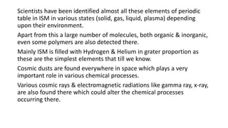 Scientists have been identified almost all these elements of periodic
table in ISM in various states (solid, gas, liquid, plasma) depending
upon their environment.
Apart from this a large number of molecules, both organic & inorganic,
even some polymers are also detected there.
Mainly ISM is filled with Hydrogen & Helium in grater proportion as
these are the simplest elements that till we know.
Cosmic dusts are found everywhere in space which plays a very
important role in various chemical processes.
Various cosmic rays & electromagnetic radiations like gamma ray, x-ray,
are also found there which could alter the chemical processes
occurring there.
 