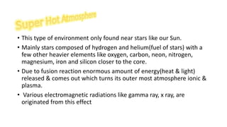 • This type of environment only found near stars like our Sun.
• Mainly stars composed of hydrogen and helium(fuel of stars) with a
few other heavier elements like oxygen, carbon, neon, nitrogen,
magnesium, iron and silicon closer to the core.
• Due to fusion reaction enormous amount of energy(heat & light)
released & comes out which turns its outer most atmosphere ionic &
plasma.
• Various electromagnetic radiations like gamma ray, x ray, are
originated from this effect
 