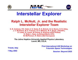 Interstellar Explorer 
Ralph L. McNutt, Jr. and the Realistic 
Interstellar Explorer Team 
G. B. Andrews, R.E. Gold, A. G. Santo, R. S. Bokulic, B. G. Boone, D. R. Haley, 
J. V. McAdams, M. E. Fraeman, B. D. Williams, M. P. Boyle, (JHU/APL) 
D. Lester, R. Lyman, M. Ewing, R. Krishnan (ATK-Thiokol) 
D. Read, L. Naes, (Lockheed-Martin ATC) 
M. McPherson, R. Deters (Ball Aerospace) 
The Johns Hopkins University Applied Physics Laboratory 
Laurel, MD, U.S.A. 
Trieste, Italy 
7 May 2002 
First International ASI Workshop on 
Futuristic Space Technologies 
Session: Beyond 2025 
 