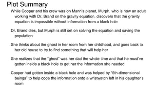 Plot Summary
While Cooper and his crew was on Mann’s planet, Murph, who is now an adult
working with Dr. Brand on the gravity equation, discovers that the gravity
equation is impossible without information from a black hole
Dr. Brand dies, but Murph is still set on solving the equation and saving the
population
She thinks about the ghost in her room from her childhood, and goes back to
her old house to try to find something that will help her
She realizes that the “ghost” was her dad the whole time and that he must’ve
gotten inside a black hole to get her the information she needed
Cooper had gotten inside a black hole and was helped by “5th-dimensional
beings” to help code the information onto a wristwatch left in his daughter’s
room
 