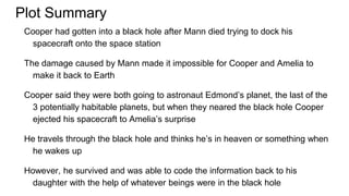 Plot Summary
Cooper had gotten into a black hole after Mann died trying to dock his
spacecraft onto the space station
The damage caused by Mann made it impossible for Cooper and Amelia to
make it back to Earth
Cooper said they were both going to astronaut Edmond’s planet, the last of the
3 potentially habitable planets, but when they neared the black hole Cooper
ejected his spacecraft to Amelia’s surprise
He travels through the black hole and thinks he’s in heaven or something when
he wakes up
However, he survived and was able to code the information back to his
daughter with the help of whatever beings were in the black hole
 