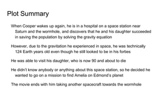 Plot Summary
When Cooper wakes up again, he is in a hospital on a space station near
Saturn and the wormhole, and discovers that he and his daughter succeeded
in saving the population by solving the gravity equation
However, due to the gravitation he experienced in space, he was technically
124 Earth years old even though he still looked to be in his forties
He was able to visit his daughter, who is now 90 and about to die
He didn’t know anybody or anything about this space station, so he decided he
wanted to go on a mission to find Amelia on Edmond’s planet
The movie ends with him taking another spacecraft towards the wormhole
 