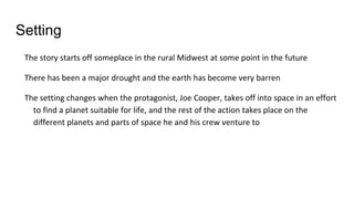 Setting
The story starts off someplace in the rural Midwest at some point in the future
There has been a major drought and the earth has become very barren
The setting changes when the protagonist, Joe Cooper, takes off into space in an effort
to find a planet suitable for life, and the rest of the action takes place on the
different planets and parts of space he and his crew venture to
 