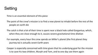 Setting
Time is an essential element of this piece
The point of the crew’s mission is to find a new planet to inhabit before the rest of the
people on earth die
The catch is that a lot of their time is spent near a black hole called Gargantua, which,
when they are close enough to it, causes severe gravitational time dilation
For example, every hour the crew spends on Miller’s planet (the first planet they
journey to) is actually seven Earth years
Cooper is especially concerned with time given that his underlying goal for the mission
is to save his two children, Murph and Tom, and to one day see them again
 