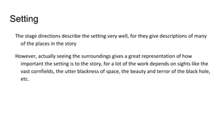 Setting
The stage directions describe the setting very well, for they give descriptions of many
of the places in the story
However, actually seeing the surroundings gives a great representation of how
important the setting is to the story, for a lot of the work depends on sights like the
vast cornfields, the utter blackness of space, the beauty and terror of the black hole,
etc.
 