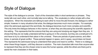 Style of Dialogue
The style of the dialogue is concise. Each of the characters talks in short sentences or phrases. They
rarely talk over each other, and normally take turns talking. The vocabulary is rather simple with a few
exceptions. When the characters are talking to each other to move the plot forward, the dialogue is rather
simple, however in many situations that arise, the dialogue becomes much more complex. For example,
when the astronauts approach the wormhole, the dialogue becomes much more complex and scientific.
The only times the dialogue behaves in this manner, is when they are discussing the scientific aspects of
the setting. This represents that the science that they are using and studying are bigger than they are. It
shows that they do not really understand all that is going on in the universe, but they are a small part of it,
and have to try to understand their place in the universe. There are periods of great science, and often
times, in periods of great conflict. These periods happen in space, and in space, sound does not travel.
This represents the astronauts trying to understand their place and react to conflict. There is no dialogue
when these things happen, until they discover a solution. The main characters talk more than anyone else
to represent that they are the chosen ones to save the human species, while the others are there just to
assist the main characters in their tasks.
 