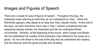 Images and Figures of Speech
There are a couple of uses of figures of speech. Throughout the play, the
characters keep referring to what they do not understand as “they.” When the
Wormhole appears, they allude to an idea that “they” placed it there. At the end of
the story, we learn that there never was a “they,” instead, everything that was
happening already existed, the characters just did not understand these
occurrences. Similarly, at the beginning of the movie, when Cooper and Murph
did not understand the mystery of the bookcase, they referred to the cause as a
ghost. It’s not until closer to the end of the play that we understand the mystery,
and we discover what the ghost actually was all along.
 