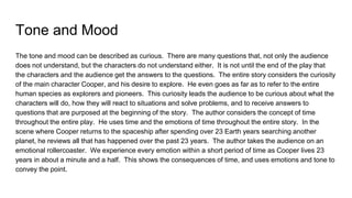 Tone and Mood
The tone and mood can be described as curious. There are many questions that, not only the audience
does not understand, but the characters do not understand either. It is not until the end of the play that
the characters and the audience get the answers to the questions. The entire story considers the curiosity
of the main character Cooper, and his desire to explore. He even goes as far as to refer to the entire
human species as explorers and pioneers. This curiosity leads the audience to be curious about what the
characters will do, how they will react to situations and solve problems, and to receive answers to
questions that are purposed at the beginning of the story. The author considers the concept of time
throughout the entire play. He uses time and the emotions of time throughout the entire story. In the
scene where Cooper returns to the spaceship after spending over 23 Earth years searching another
planet, he reviews all that has happened over the past 23 years. The author takes the audience on an
emotional rollercoaster. We experience every emotion within a short period of time as Cooper lives 23
years in about a minute and a half. This shows the consequences of time, and uses emotions and tone to
convey the point.
 