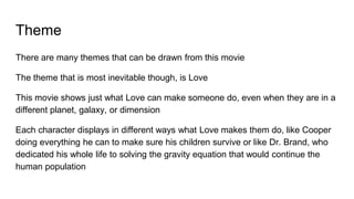 Theme
There are many themes that can be drawn from this movie
The theme that is most inevitable though, is Love
This movie shows just what Love can make someone do, even when they are in a
different planet, galaxy, or dimension
Each character displays in different ways what Love makes them do, like Cooper
doing everything he can to make sure his children survive or like Dr. Brand, who
dedicated his whole life to solving the gravity equation that would continue the
human population
 