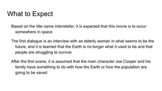 What to Expect
Based on the title name Interstellar, it is expected that this movie is to occur
somewhere in space
The first dialogue is an interview with an elderly woman in what seems to be the
future, and it is learned that the Earth is no longer what it used to be and that
people are struggling to survive
After the first scene, it is assumed that the main character Joe Cooper and his
family have something to do with how the Earth or how the population are
going to be saved
 