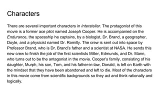 Characters
There are several important characters in Interstellar. The protagonist of this
movie is a former ace pilot named Joseph Cooper. He is accompanied on the
Endurance, the spaceship he captains, by a biologist, Dr. Brand, a geographer,
Doyle, and a physicist named Dr. Romilly. The crew is sent out into space by
Professor Brand, who is Dr. Brand’s father and a scientist at NASA. He sends this
new crew to finish the job of the first scientists Miller, Edmunds, and Dr. Mann,
who turns out to be the antagonist in the movie. Cooper’s family, consisting of his
daughter, Murph, his son, Tom, and his father-in-law, Donald, is left on Earth with
the mindset that they have been abandoned and left to die. Most of the characters
in this movie come from scientific backgrounds so they act and think rationally and
logically.
 