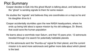 Plot Summary
Cooper decides to look into this ghost Murph is talking about, and believes that
the “ghost” is sending signals to them for some reason
He studies the “signals” and believes they are coordinates on a map so he and
his daughter drive to it
Cooper accidentally stumbles upon the new NASA headquarters, where he
ends up being told about a space mission by his old colleague, Dr. Brand,
that could save the human population
He learns about a wormhole near Saturn, and that 10 years prior, 12 astronauts
traveled through it to search for potentially habitable planets
3 of the astronauts sent the “thumbs-up” signal for their planet, and the current
mission is to send more astronauts and gather more data about which planet
is the best
 