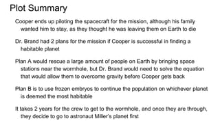 Plot Summary
Cooper ends up piloting the spacecraft for the mission, although his family
wanted him to stay, as they thought he was leaving them on Earth to die
Dr. Brand had 2 plans for the mission if Cooper is successful in finding a
habitable planet
Plan A would rescue a large amount of people on Earth by bringing space
stations near the wormhole, but Dr. Brand would need to solve the equation
that would allow them to overcome gravity before Cooper gets back
Plan B is to use frozen embryos to continue the population on whichever planet
is deemed the most habitable
It takes 2 years for the crew to get to the wormhole, and once they are through,
they decide to go to astronaut Miller’s planet first
 