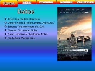  Título: Interstellar/Interestelar 
 Género: Ciencia Ficción, Drama, Aventuras. 
 Estreno: 7 de Noviembre de 2014 
 Director: Christopher Nolan 
 Guión: Jonathan y Christopher Nolan 
 Productora: Warner Bros. 
 