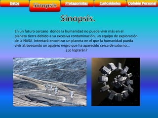 En un futuro cercano donde la humanidad no puede vivir más en el 
planeta tierra debido a su excesiva contaminación, un equipo de exploración 
de la NASA intentará encontrar un planeta en el que la humanidad pueda 
vivir atravesando un agujero negro que ha aparecido cerca de saturno... 
¿Lo lograrán? 
 