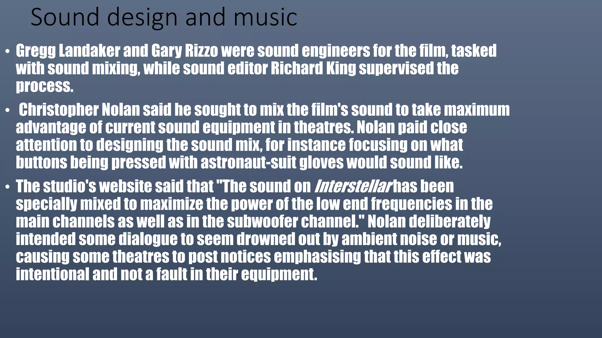 Sound design and music
• Gregg Landaker and Gary Rizzo were sound engineers for the film, tasked
with sound mixing, while sound editor Richard King supervised the
process.
• Christopher Nolan said he sought to mix the film's sound to take maximum
advantage of current sound equipment in theatres. Nolan paid close
attention to designing the sound mix, for instance focusing on what
buttons being pressed with astronaut-suit gloves would sound like.
• The studio's website said that "The sound on Interstellar has been
specially mixed to maximize the power of the low end frequencies in the
main channels as well as in the subwoofer channel." Nolan deliberately
intended some dialogue to seem drowned out by ambient noise or music,
causing some theatres to post notices emphasising that this effect was
intentional and not a fault in their equipment.
 
