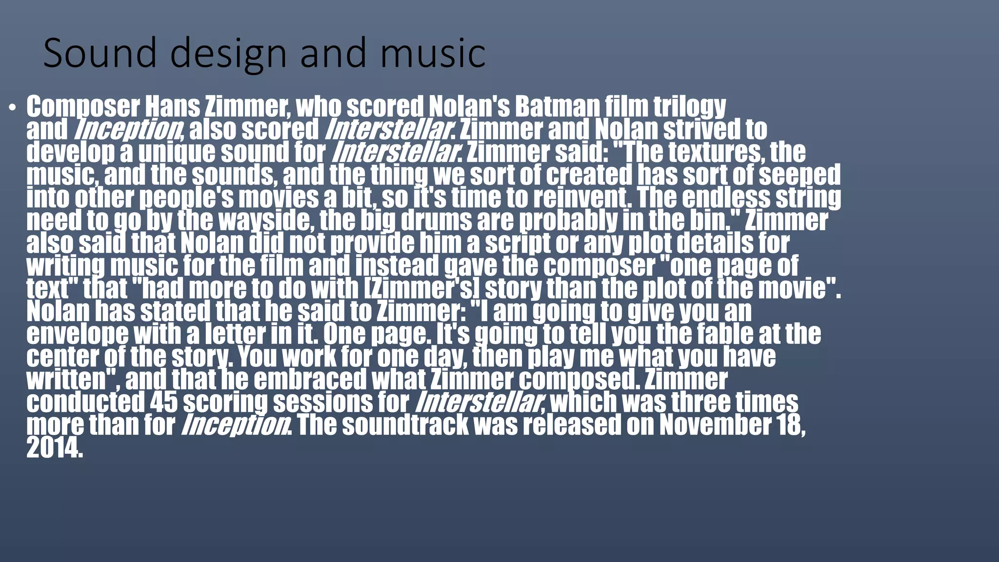 Sound design and music
• Composer Hans Zimmer, who scored Nolan's Batman film trilogy
and Inception, also scored Interstellar. Zimmer and Nolan strived to
develop a unique sound for Interstellar. Zimmer said: "The textures, the
music, and the sounds, and the thing we sort of created has sort of seeped
into other people's movies a bit, so it's time to reinvent. The endless string
need to go by the wayside, the big drums are probably in the bin." Zimmer
also said that Nolan did not provide him a script or any plot details for
writing music for the film and instead gave the composer "one page of
text" that "had more to do with [Zimmer's] story than the plot of the movie".
Nolan has stated that he said to Zimmer: "I am going to give you an
envelope with a letter in it. One page. It's going to tell you the fable at the
center of the story. You work for one day, then play me what you have
written", and that he embraced what Zimmer composed. Zimmer
conducted 45 scoring sessions for Interstellar, which was three times
more than for Inception. The soundtrack was released on November 18,
2014.
 