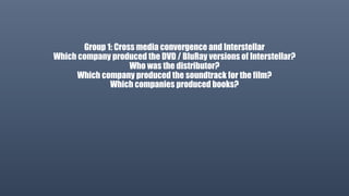 Group 1: Cross media convergence and Interstellar
Which company produced the DVD / BluRay versions of Interstellar?
Who was the distributor?
Which company produced the soundtrack for the film?
Which companies produced books?
 