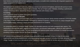 Each kitchen is furnished with German appliances and boasts a versatile stone countertop with integrated equipment for
added convenience and sophistication.
The bathrooms are designed in soft hues, fostering a serene and spacious atmosphere. Adorned with premium Grohe
fixtures, the bathrooms combine elegance with practicality. The use of high-quality materials, including a sophisticated
imitation of Tarvintin Stone, seamlessly marries modern elements with timeless charm.
Every apartment comes equipped with built-in wardrobes.
Jumeirah Village Triangle, commonly known as JVT, is a meticulously planned, family-oriented residential community nestled
in the heart of Dubai, United Arab Emirates. Developed by Nakheel Properties, it stands out for its unique triangular layout
and thoughtful design, fostering a serene and lively environment for its residents.
An outstanding feature of Jumeirah Village Triangle is its abundant greenery and well-maintained open spaces. The
community is enriched with parks, jogging and cycling tracks, and peaceful walking paths, offering an ideal setting for
outdoor pursuits and leisurely strolls. The lush landscaping and spacious green areas contribute to a tranquil atmosphere,
providing a serene escape from the city hustle and bustle.
JVT places a strong emphasis on community living and family-friendly amenities. It hosts an array of retail stores,
supermarkets, and dining establishments, ensuring residents have easy access to everyday essentials. Moreover, Jumeirah
Village Triangle is home to an international school, making it a convenient choice for families with school-going children.
Furnishing
Location Description and Benefits
 