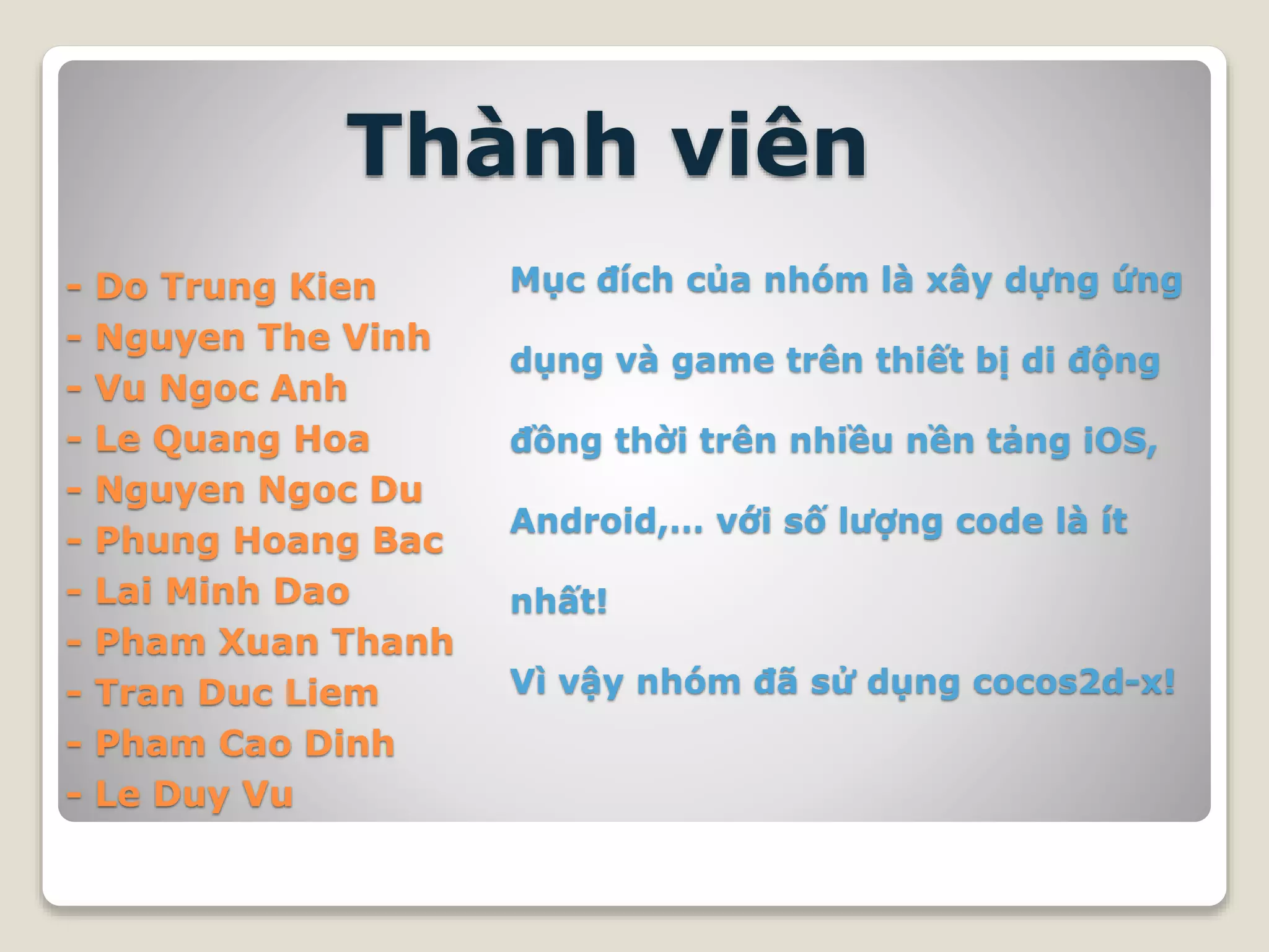 - Do Trung Kien
- Nguyen The Vinh
- Vu Ngoc Anh
- Le Quang Hoa
- Nguyen Ngoc Du
- Phung Hoang Bac
- Lai Minh Dao
- Pham Xuan Thanh
- Tran Duc Liem
- Pham Cao Dinh
- Le Duy Vu
Thành viên
Mục đích của nhóm là xây dựng ứng
dụng và game trên thiết bị di động
đồng thời trên nhiều nền tảng iOS,
Android,… với số lượng code là ít
nhất!
Vì vậy nhóm đã sử dụng cocos2d-x!
 