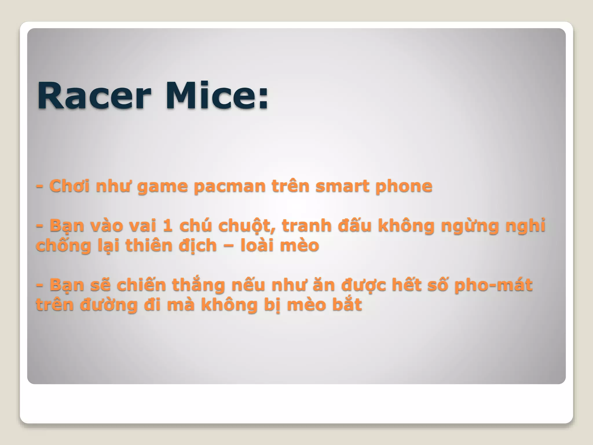 Racer Mice:
- Chơi như game pacman trên smart phone
- Bạn vào vai 1 chú chuột, tranh đấu không ngừng nghỉ
chống lại thiên địch – loài mèo
- Bạn sẽ chiến thắng nếu như ăn được hết số pho-mát
trên đường đi mà không bị mèo bắt
 