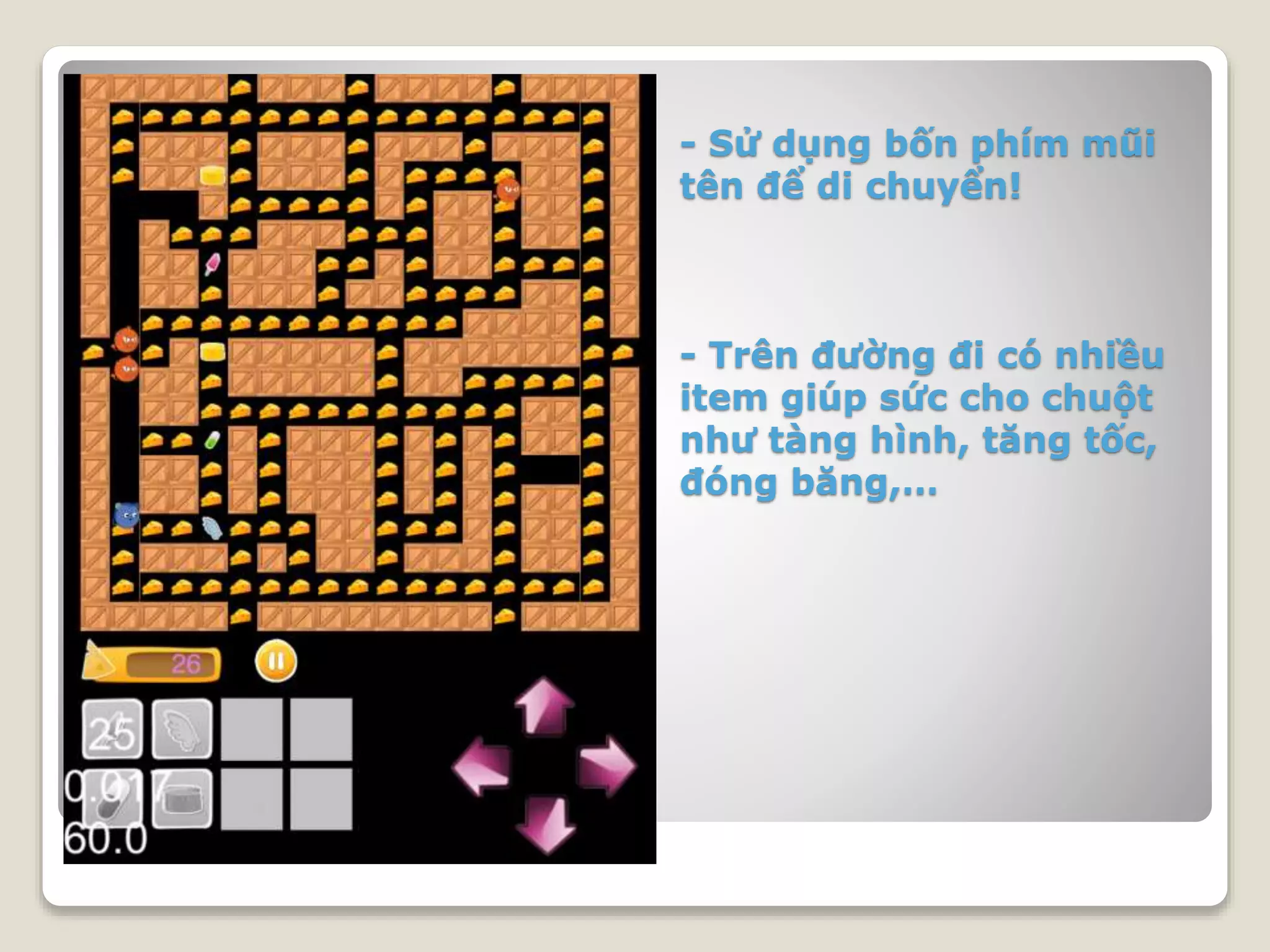 - Sử dụng bốn phím mũi
tên để di chuyển!
- Trên đường đi có nhiều
item giúp sức cho chuột
như tàng hình, tăng tốc,
đóng băng,…
 