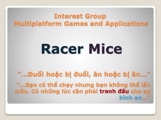 Interest Group
Multiplatform Games and Applications
Racer Mice
“…Đuổi hoặc bị đuổi, ăn hoặc bị ăn…”
“…Bạn có thể chạy nhưng bạn không thể lẩn
trốn. Có những lúc cần phải tranh đấu cho sự
bình an…”
 