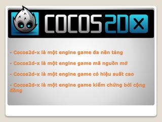 - Cocos2d-x là một engine game đa nền tảng
- Cocos2d-x là một engine game mã nguồn mở
- Cocos2d-x là một engine game có hiệu suất cao
- Cocos2d-x là một engine game kiểm chứng bởi cộng
đồng
 