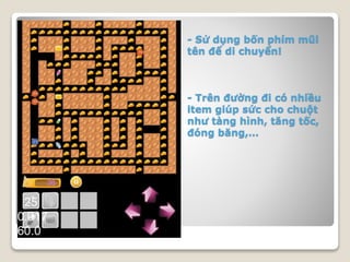 - Sử dụng bốn phím mũi
tên để di chuyển!
- Trên đường đi có nhiều
item giúp sức cho chuột
như tàng hình, tăng tốc,
đóng băng,…
 