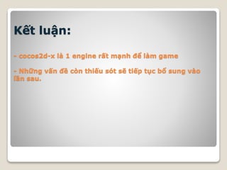 Kết luận:
- cocos2d-x là 1 engine rất mạnh để làm game
- Những vấn đề còn thiếu sót sẽ tiếp tục bổ sung vào
lần sau.
 