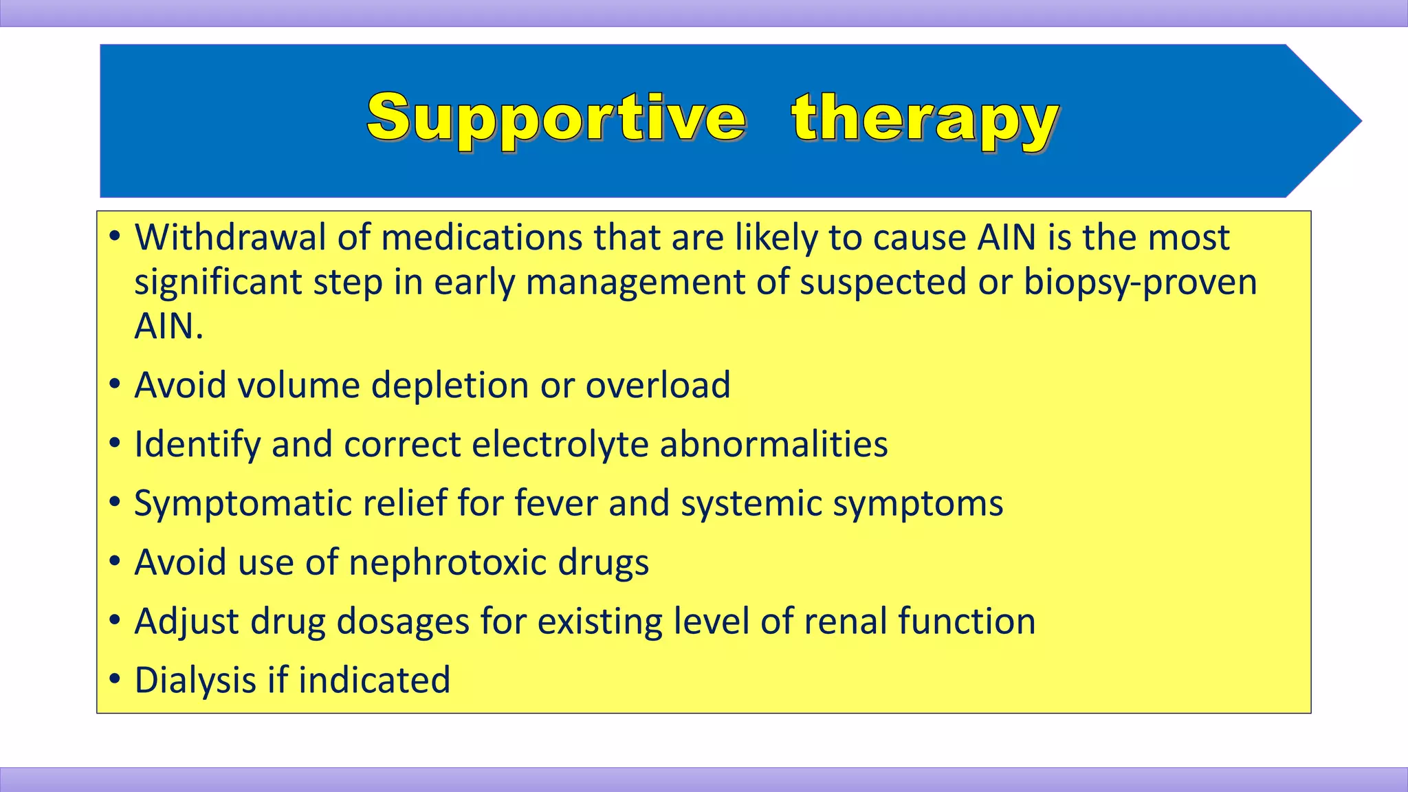 • Withdrawal of medications that are likely to cause AIN is the most
significant step in early management of suspected or biopsy-proven
AIN.
• Avoid volume depletion or overload
• Identify and correct electrolyte abnormalities
• Symptomatic relief for fever and systemic symptoms
• Avoid use of nephrotoxic drugs
• Adjust drug dosages for existing level of renal function
• Dialysis if indicated
 