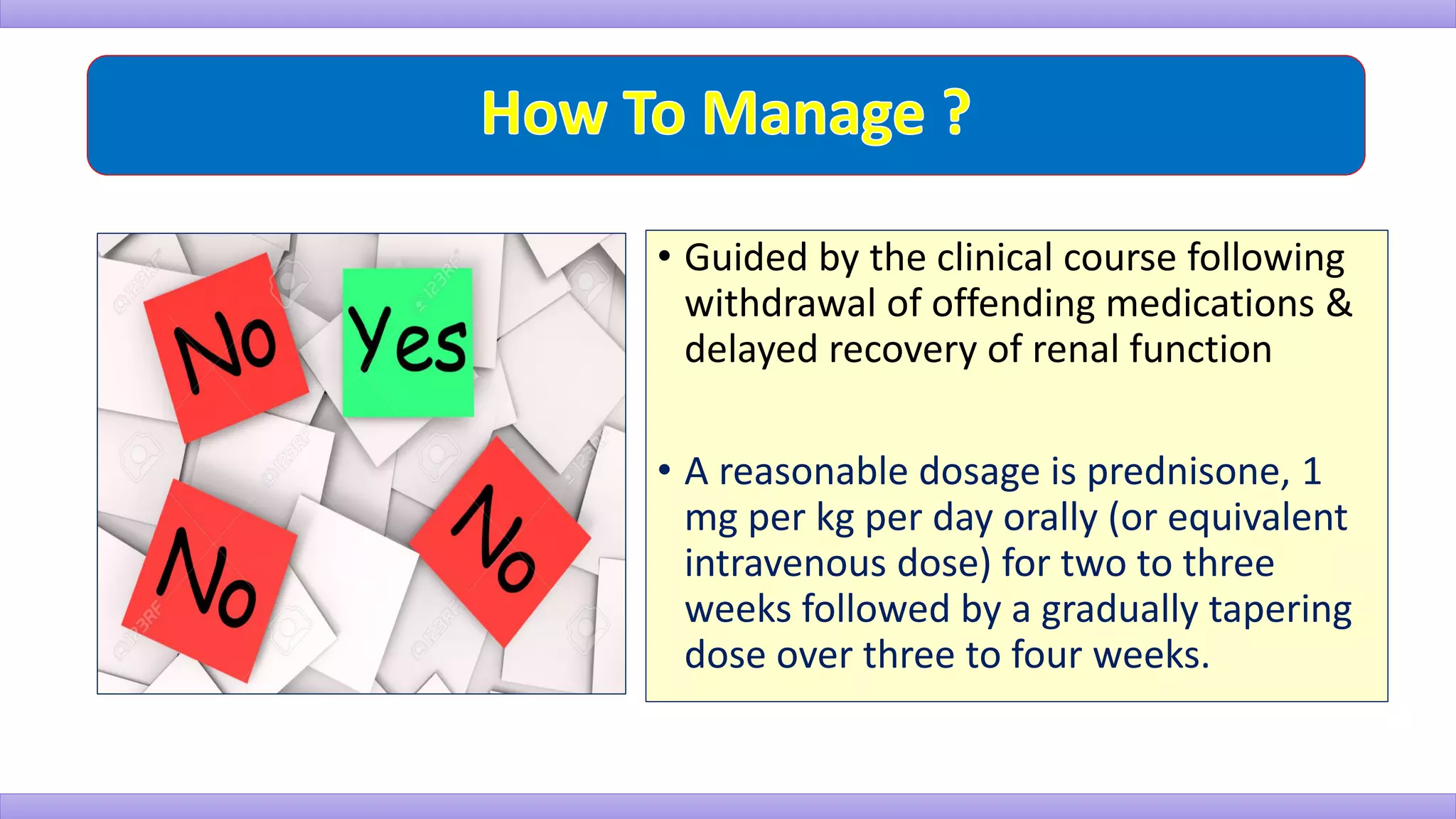 • Guided by the clinical course following
withdrawal of offending medications &
delayed recovery of renal function
• A reasonable dosage is prednisone, 1
mg per kg per day orally (or equivalent
intravenous dose) for two to three
weeks followed by a gradually tapering
dose over three to four weeks.
 