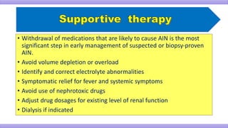• Withdrawal of medications that are likely to cause AIN is the most
significant step in early management of suspected or biopsy-proven
AIN.
• Avoid volume depletion or overload
• Identify and correct electrolyte abnormalities
• Symptomatic relief for fever and systemic symptoms
• Avoid use of nephrotoxic drugs
• Adjust drug dosages for existing level of renal function
• Dialysis if indicated
 
