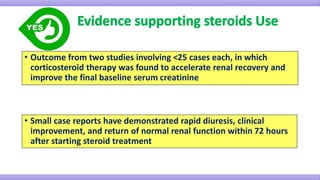 • Outcome from two studies involving <25 cases each, in which
corticosteroid therapy was found to accelerate renal recovery and
improve the final baseline serum creatinine
• Small case reports have demonstrated rapid diuresis, clinical
improvement, and return of normal renal function within 72 hours
after starting steroid treatment
 
