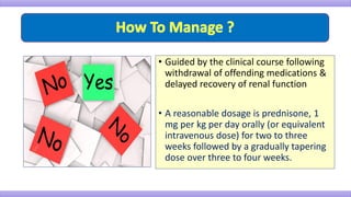 • Guided by the clinical course following
withdrawal of offending medications &
delayed recovery of renal function
• A reasonable dosage is prednisone, 1
mg per kg per day orally (or equivalent
intravenous dose) for two to three
weeks followed by a gradually tapering
dose over three to four weeks.
 