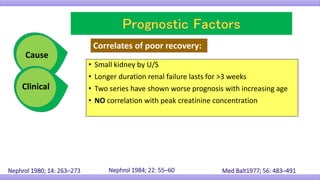 • Small kidney by U/S
• Longer duration renal failure lasts for >3 weeks
• Two series have shown worse prognosis with increasing age
• NO correlation with peak creatinine concentration
Correlates of poor recovery:
Med Balt1977; 56: 483–491Nephrol 1984; 22: 55–60Nephrol 1980; 14: 263–273
Cause
Clinical
 