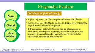 • Higher degree of tubular atrophy and interstitial fibrosis
• Presence of interstitial granulomas on biopsy were marginally
significant correlates of prognosis.
• Diffuse (versus patchy) inflammation on biopsy; excess
number of neutrophils. However, recent studies have not
supported a correlation between the degree of cellular
infiltration or tubulitis and outcome
AJKD October 2014 (64), 4: 558–66 Nephrol Dial Transplant 1989; 4: 205–15
Correlates of poor recovery:
Cause
Clinical
Histo-
pathology
Nephrol Dial Transplant 1990 5:94–9
 