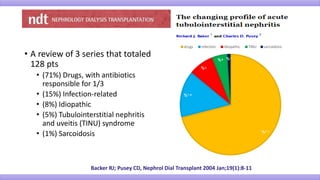 • A review of 3 series that totaled
128 pts
• (71%) Drugs, with antibiotics
responsible for 1/3
• (15%) Infection-related
• (8%) Idiopathic
• (5%) Tubulointerstitial nephritis
and uveitis (TINU) syndrome
• (1%) Sarcoidosis
Backer RJ; Pusey CD, Nephrol Dial Transplant 2004 Jan;19(1):8-11
71%
15%
8%
5% 1%
drugs infection idiopathic TINU sarcoidosis
 