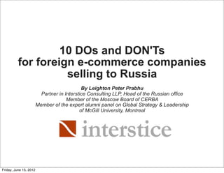 10 DOs and DON'Ts
          for foreign e-commerce companies
                    selling to Russia
                                             By Leighton Peter Prabhu
                          Partner in Interstice Consulting LLP, Head of the Russian office
                                      Member of the Moscow Board of CERBA
                        Member of the expert alumni panel on Global Strategy & Leadership
                                            of McGill University, Montreal




Friday, June 15, 2012
 