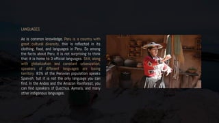 LANGUAGES
As is common knowledge, Peru is a country with
great cultural diversity, this is reflected in its
clothing, food, and languages in Peru. So among
the facts about Peru, it is not surprising to think
that it is home to 3 official languages. Still, along
with globalization and constant urbanization,
speakers of different languages are losing
territory. 83% of the Peruvian population speaks
Spanish, but it is not the only language you can
find. In the Andes and the Amazon Rainforest, you
can find speakers of Quechua, Aymara, and many
other indigenous languages.
 