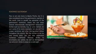 RENOWNED GASTRONOMY
Peru is not only home to Machu Picchu, but it is
also considered one of the gastronomic capitals of
the world. Lima is usually the epicenter of the
gastronomic revolution, where you can enjoy
several internationally distinguished restaurants.
Dishes such as Ceviche, Cuy, or Lomo Saltado are
just some of its iconic examples, but you will find
unique variations and other distinguished dishes
throughout the country. But the kitchen is not its
only strong point, you can also experience
numerous traditional Peruvian drinks to
accompany your plates. As well as distinguished
non-alcoholic drinks to enjoy on a cold night.
 