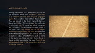 MYSTERIOUS NAZCA LINES
IAmong the different facts about Peru, you can find
the mysterious Nazca Lines. The Nazca Line in Peru
is a collection of more than 70 giant geographic
glyphs. They were first observed from the air in 1927.
They are located in the desert highlands between
Nazca and Palpa. This mysterious line collection
includes more than 70 human and animal characters
and 10,000 lines. Some of these lines even extend to
30 miles long. They remain one of the largest
archaeological mysteries in the world. Theories about
its function and origin abound, and some of them will
be explained around fantastic themes such as aliens.
In the same way, there are many things to do in
Nazca besides appreciating its lines. You will find
archaeological sites in the surroundings and some
interesting museums.
 