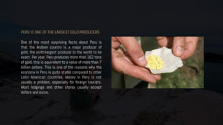 PERU IS ONE OF THE LARGEST GOLD PRODUCERS
One of the most surprising facts about Peru is
that the Andean country is a major producer of
gold, the sixth-largest producer in the world to be
exact. Per year, Peru produces more than 162 tons
of gold, this is equivalent to a value of more than 7
billion dollars. This is one of the reasons why the
economy in Peru is quite stable compared to other
Latin American countries. Money in Peru is not
usually a problem, especially for foreign tourists.
Most lodgings and other stores usually accept
dollars and euros.
 