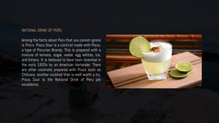 NATIONAL DRINK OF PERU
Among the facts about Peru that you cannot ignore
is Pisco. Pisco Sour is a cocktail made with Pisco,
a type of Peruvian Brandy. This is prepared with a
mixture of lemons, sugar, water, egg whites, ice,
and bitters. It is believed to have been invented in
the early 1920s by an American bartender. There
are other cocktails prepared with Pisco such as
Chilcano, another cocktail that is well worth a try.
Pisco Sour is the National Drink of Peru par
excellence.
 