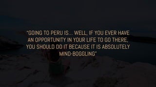 “GOING TO PERU IS… WELL, IF YOU EVER HAVE
AN OPPORTUNITY IN YOUR LIFE TO GO THERE,
YOU SHOULD DO IT BECAUSE IT IS ABSOLUTELY
MIND-BOGGLING”
 