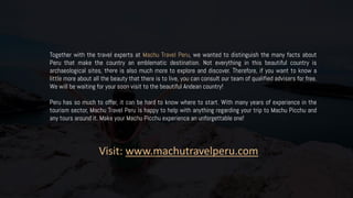 Together with the travel experts at Machu Travel Peru, we wanted to distinguish the many facts about
Peru that make the country an emblematic destination. Not everything in this beautiful country is
archaeological sites, there is also much more to explore and discover. Therefore, if you want to know a
little more about all the beauty that there is to live, you can consult our team of qualified advisers for free.
We will be waiting for your soon visit to the beautiful Andean country!
Peru has so much to offer, it can be hard to know where to start. With many years of experience in the
tourism sector, Machu Travel Peru is happy to help with anything regarding your trip to Machu Picchu and
any tours around it. Make your Machu Picchu experience an unforgettable one!
Visit: www.machutravelperu.com
 