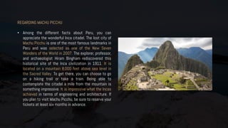 REGARDING MACHU PICCHU
• Among the different facts about Peru, you can
appreciate the wonderful Inca citadel. The lost city of
Machu Picchu is one of the most famous landmarks in
Peru and was selected as one of the New Seven
Wonders of the World in 2007. The explorer, professor,
and archaeologist Hiram Bingham rediscovered this
historical site of the Inca civilization in 1911. It is
located on a mountain 8,000 feet above sea level in
the Sacred Valley. To get there, you can choose to go
on a hiking trail or take a train. Being able to
contemplate the citadel a mile from the mountain is
something impressive. It is impressive what the Incas
achieved in terms of engineering and architecture. If
you plan to visit Machu Picchu, be sure to reserve your
tickets at least six months in advance.
 