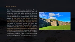 LANDS OF THE INCAS
• One of the main and best-known facts about Peru is
that it is also known for being the Land of the Incas. The
Incas were one of the largest empires in Ancestral
America, the first came from the Peruvian highlands and
ruled for more than 300 years until the arrival of the
Spanish. At the height of the domain, they were
considered one of the largest empires, covering modern
territories of Ecuador, Bolivia, Peru, Argentina, and Chile.
The capital of the ancient Empire was Cusco, and
Quechua was the language of choice for this ancient
civilization. Today, the influence of the Inca Empire is
still strong, with more than 5 million Quechua speakers
still living in the surroundings. In addition to having left
us immeasurable archaeological sites, among which are
the Wonder of the World. The Inca citadel is also home
to many amazing Machu Picchu facts to meet and learn.
 